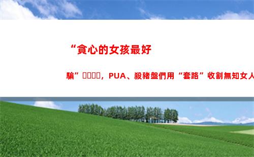 “貪心的女孩最好騙”，PUA、殺豬盤們用“套路”收割無知女人心(女孩說自己太貪心)